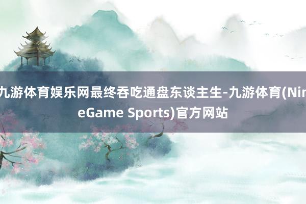 九游体育娱乐网最终吞吃通盘东谈主生-九游体育(NineGame Sports)官方网站