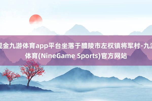 现金九游体育app平台坐落于醴陵市左权镇将军村-九游体育(NineGame Sports)官方网站
