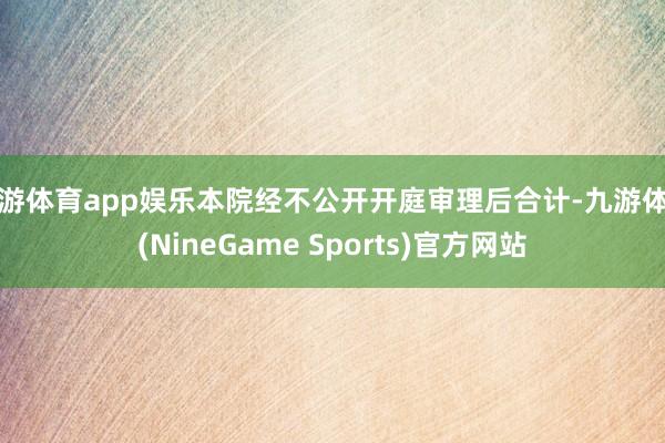 九游体育app娱乐本院经不公开开庭审理后合计-九游体育(NineGame Sports)官方网站