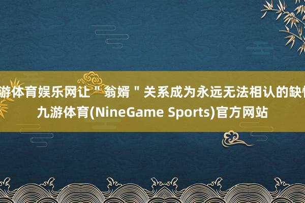 九游体育娱乐网让"翁婿"关系成为永远无法相认的缺憾-九游体育(NineGame Sports)官方网站