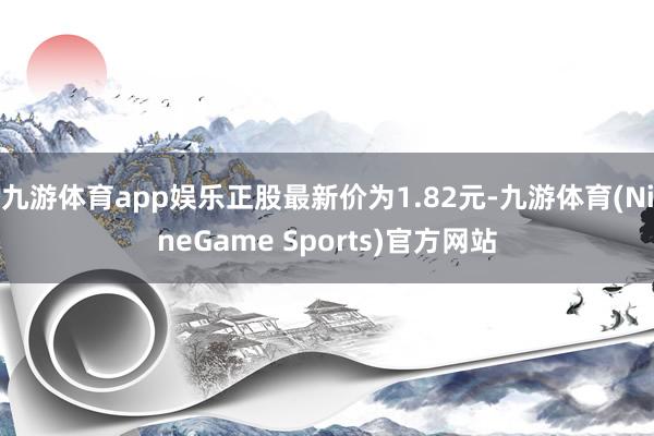 九游体育app娱乐正股最新价为1.82元-九游体育(NineGame Sports)官方网站