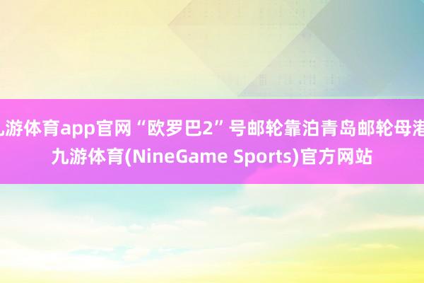 九游体育app官网“欧罗巴2”号邮轮靠泊青岛邮轮母港-九游体育(NineGame Sports)官方网站